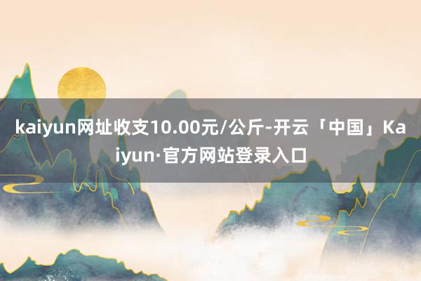 kaiyun网址收支10.00元/公斤-开云「中国」Kaiyun·官方网站登录入口