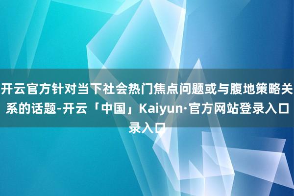 开云官方针对当下社会热门焦点问题或与腹地策略关系的话题-开云「中国」Kaiyun·官方网站登录入口