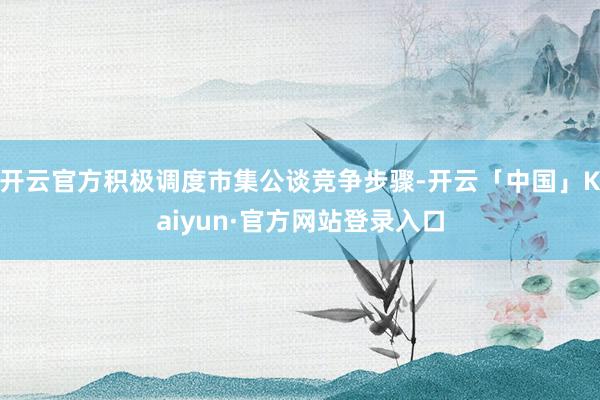 开云官方积极调度市集公谈竞争步骤-开云「中国」Kaiyun·官方网站登录入口