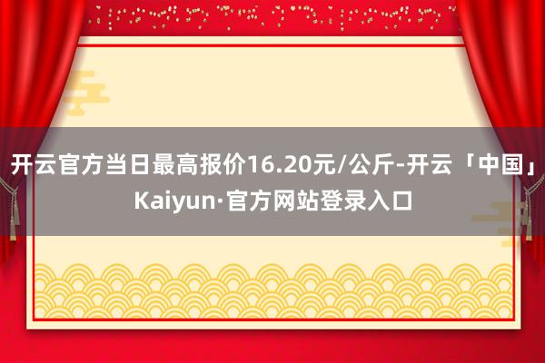 开云官方当日最高报价16.20元/公斤-开云「中国」Kaiyun·官方网站登录入口