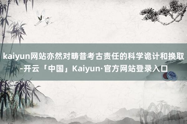 kaiyun网站亦然对畴昔考古责任的科学诡计和换取-开云「中国」Kaiyun·官方网站登录入口
