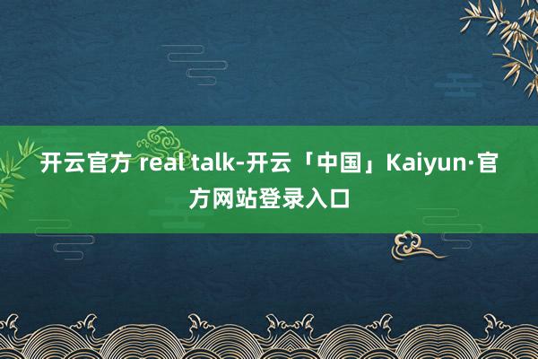 开云官方 real talk-开云「中国」Kaiyun·官方网站登录入口