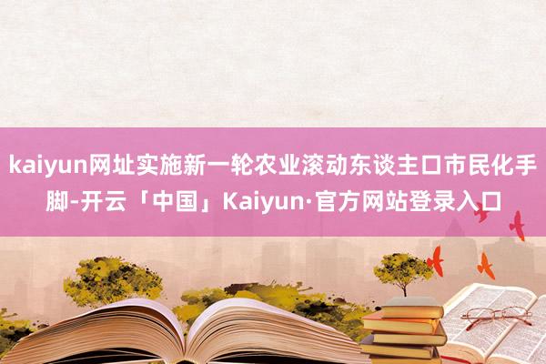 kaiyun网址实施新一轮农业滚动东谈主口市民化手脚-开云「中国」Kaiyun·官方网站登录入口