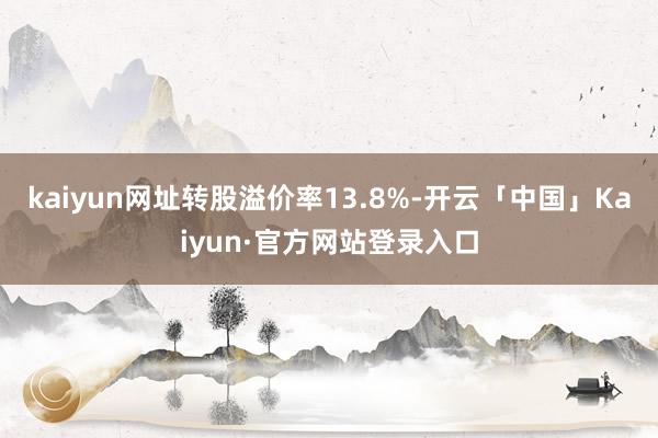 kaiyun网址转股溢价率13.8%-开云「中国」Kaiyun·官方网站登录入口