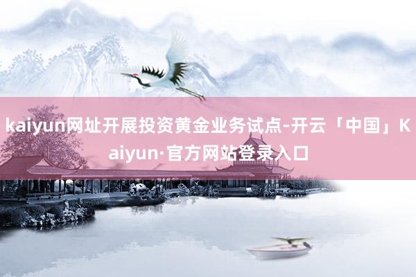 kaiyun网址开展投资黄金业务试点-开云「中国」Kaiyun·官方网站登录入口