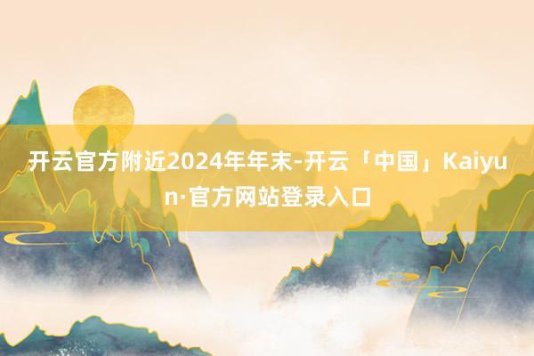 开云官方　　附近2024年年末-开云「中国」Kaiyun·官方网站登录入口