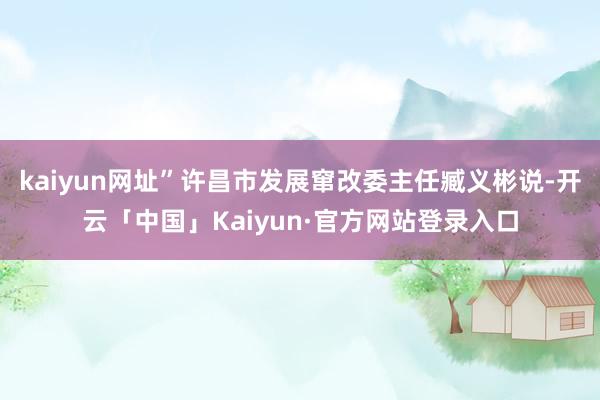 kaiyun网址”许昌市发展窜改委主任臧义彬说-开云「中国」Kaiyun·官方网站登录入口
