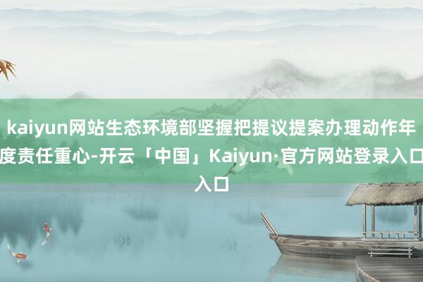 kaiyun网站生态环境部坚握把提议提案办理动作年度责任重心-开云「中国」Kaiyun·官方网站登录入口