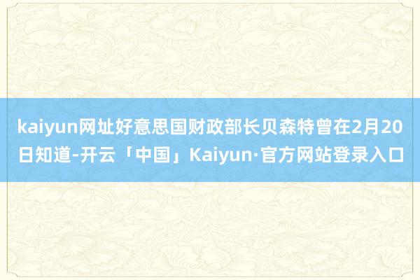kaiyun网址好意思国财政部长贝森特曾在2月20日知道-开云「中国」Kaiyun·官方网站登录入口