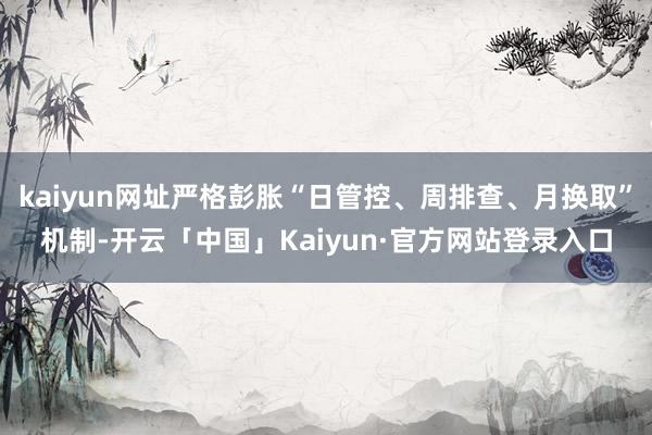 kaiyun网址严格彭胀“日管控、周排查、月换取”机制-开云「中国」Kaiyun·官方网站登录入口