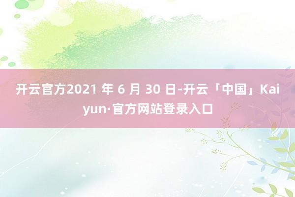 开云官方2021 年 6 月 30 日-开云「中国」Kaiyun·官方网站登录入口