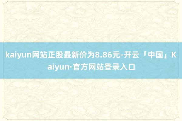 kaiyun网站正股最新价为8.86元-开云「中国」Kaiyun·官方网站登录入口