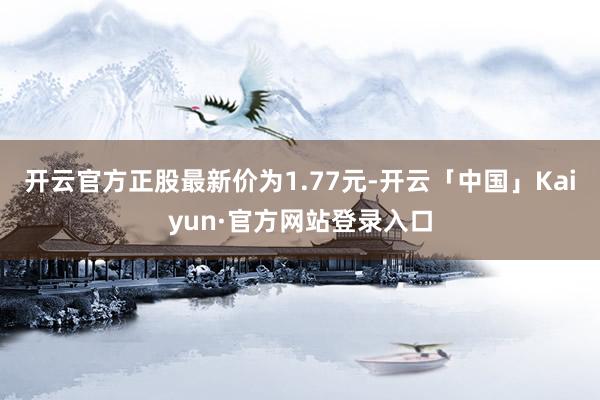 开云官方正股最新价为1.77元-开云「中国」Kaiyun·官方网站登录入口