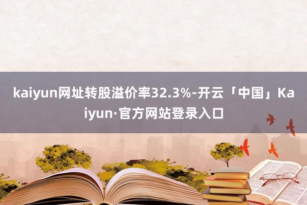kaiyun网址转股溢价率32.3%-开云「中国」Kaiyun·官方网站登录入口