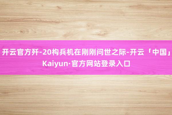 开云官方歼-20构兵机在刚刚问世之际-开云「中国」Kaiyun·官方网站登录入口