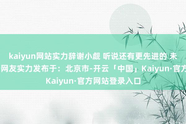 kaiyun网站实力辞谢小觑 听说还有更先进的 未便展示！ 装备网友实力发布于：北京市-开云「中国」Kaiyun·官方网站登录入口
