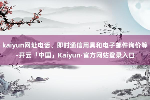 kaiyun网址电话、即时通信用具和电子邮件询价等-开云「中国」Kaiyun·官方网站登录入口