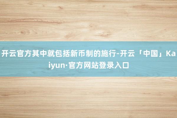 开云官方其中就包括新币制的施行-开云「中国」Kaiyun·官方网站登录入口