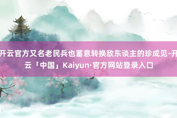 开云官方又名老民兵也蓄意转换敌东谈主的珍成见-开云「中国」Kaiyun·官方网站登录入口