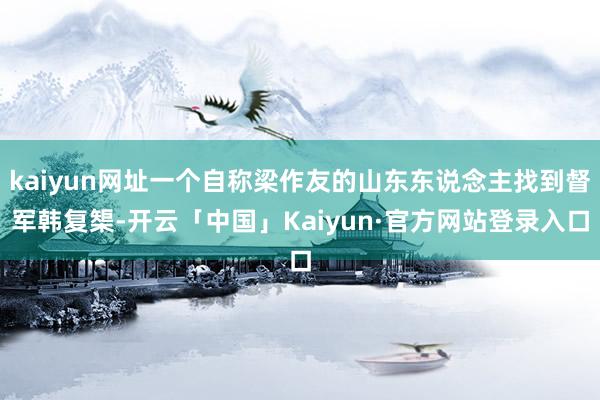 kaiyun网址一个自称梁作友的山东东说念主找到督军韩复榘-开云「中国」Kaiyun·官方网站登录入口