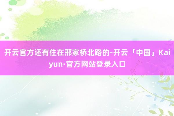 开云官方还有住在邢家桥北路的-开云「中国」Kaiyun·官方网站登录入口