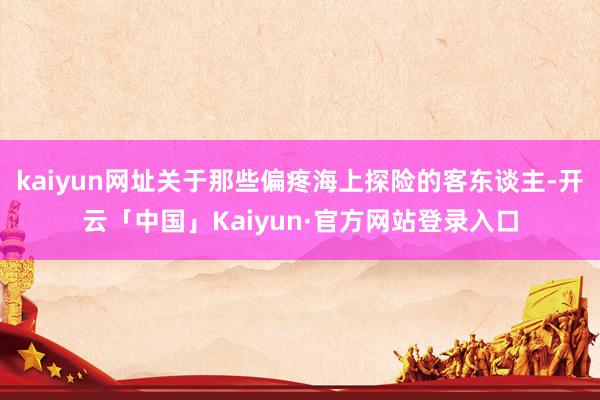 kaiyun网址关于那些偏疼海上探险的客东谈主-开云「中国」Kaiyun·官方网站登录入口