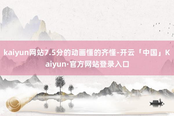 kaiyun网站7.5分的动画懂的齐懂-开云「中国」Kaiyun·官方网站登录入口