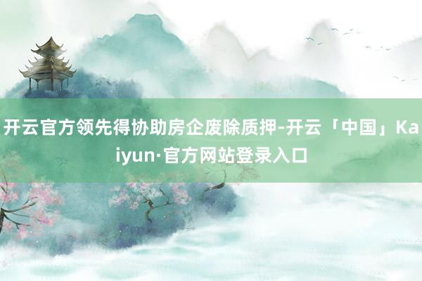 开云官方领先得协助房企废除质押-开云「中国」Kaiyun·官方网站登录入口