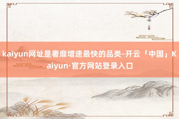 kaiyun网址是奢靡增速最快的品类-开云「中国」Kaiyun·官方网站登录入口