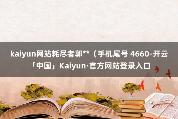 kaiyun网站耗尽者郭**（手机尾号 4660-开云「中国」Kaiyun·官方网站登录入口