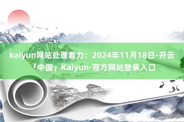 kaiyun网站处理着力：2024年11月18日-开云「中国」Kaiyun·官方网站登录入口