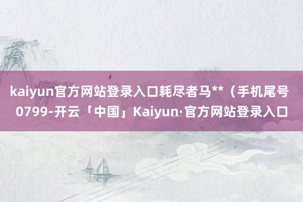 kaiyun官方网站登录入口耗尽者马**（手机尾号 0799-开云「中国」Kaiyun·官方网站登录入口