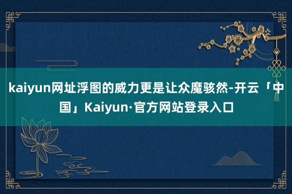kaiyun网址浮图的威力更是让众魔骇然-开云「中国」Kaiyun·官方网站登录入口