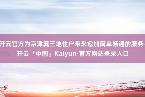 开云官方为京津冀三地住户带来愈加简单畅通的服务-开云「中国」Kaiyun·官方网站登录入口