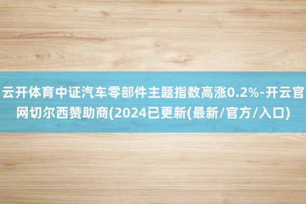 云开体育中证汽车零部件主题指数高涨0.2%-开云官网切尔西赞