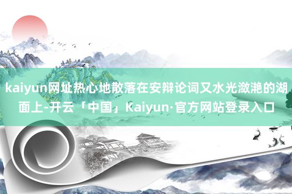 kaiyun网址热心地散落在安辩论词又水光潋滟的湖面上-开云「中国」Kaiyun·官方网站登录入口