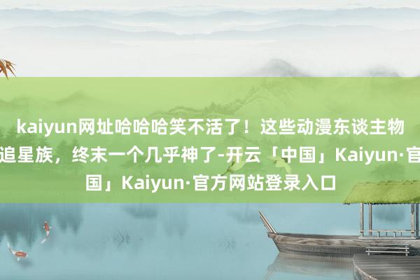 kaiyun网址哈哈哈笑不活了！这些动漫东谈主物的作家正本齐是追星族，终末一个几乎神了-开云「中国」Kaiyun·官方网站登录入口