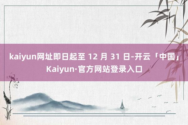 kaiyun网址即日起至 12 月 31 日-开云「中国」Kaiyun·官方网站登录入口