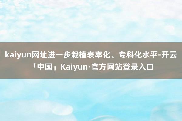 kaiyun网址进一步栽植表率化、专科化水平-开云「中国」Kaiyun·官方网站登录入口