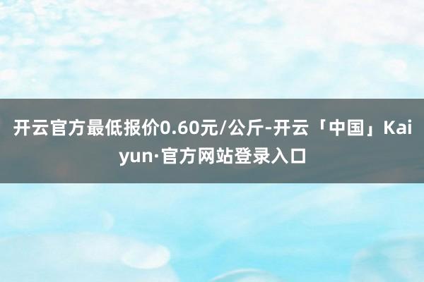 开云官方最低报价0.60元/公斤-开云「中国」Kaiyun·