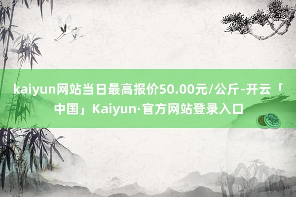 kaiyun网站当日最高报价50.00元/公斤-开云「中国」