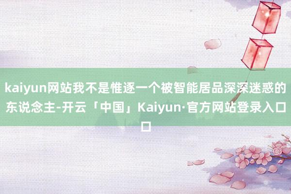 kaiyun网站我不是惟逐一个被智能居品深深迷惑的东说念主-