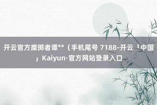 开云官方糜掷者谭**（手机尾号 7188-开云「中国」Kaiyun·官方网站登录入口
