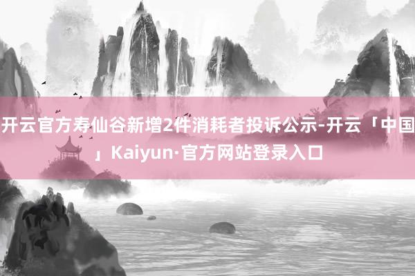 开云官方寿仙谷新增2件消耗者投诉公示-开云「中国」Kaiyun·官方网站登录入口