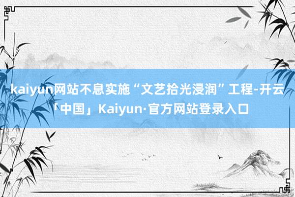 kaiyun网站不息实施“文艺拾光浸润”工程-开云「中国」Kaiyun·官方网站登录入口