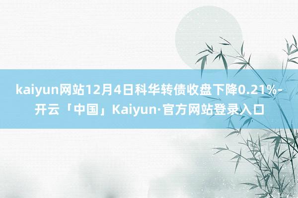 kaiyun网站12月4日科华转债收盘下降0.21%-开云「中国」Kaiyun·官方网站登录入口