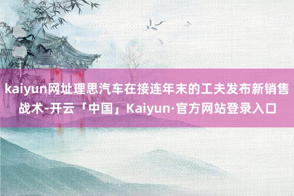 kaiyun网址理思汽车在接连年末的工夫发布新销售战术-开云「中国」Kaiyun·官方网站登录入口