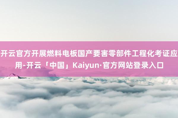 开云官方开展燃料电板国产要害零部件工程化考证应用-开云「中国」Kaiyun·官方网站登录入口