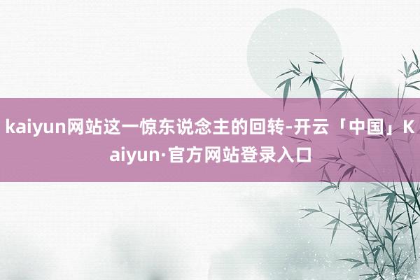 kaiyun网站这一惊东说念主的回转-开云「中国」Kaiyu