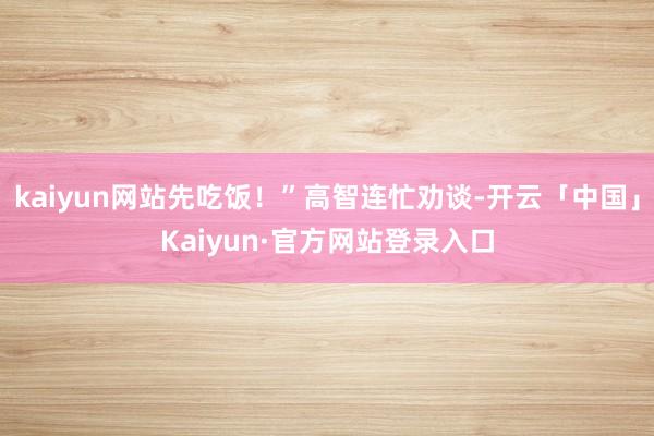 kaiyun网站先吃饭！”高智连忙劝谈-开云「中国」Kaiy